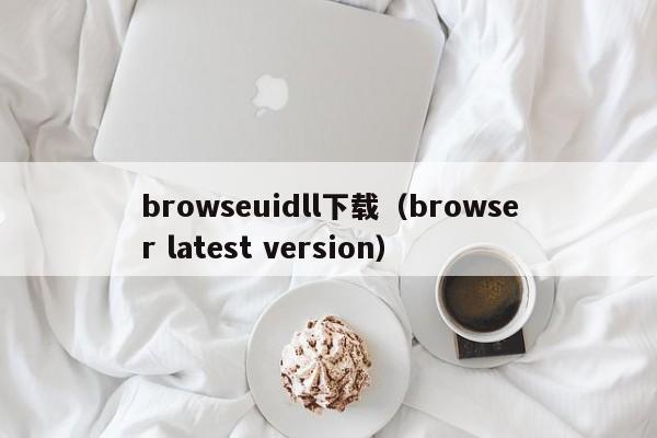 browseuidll下载（browser latest version）