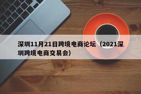 深圳11月21日跨境电商论坛（2021深圳跨境电商交易会）-第1张图片-Ceacer网络