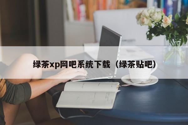 绿茶xp网吧系统下载（绿茶贴吧）