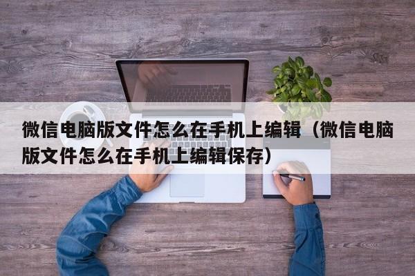 微信电脑版文件怎么在手机上编辑（微信电脑版文件怎么在手机上编辑保存）