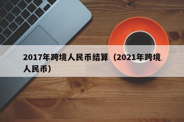 2017年跨境人民币结算（2021年跨境人民币）-第1张图片-Ceacer网络