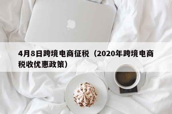 4月8日跨境电商征税（2020年跨境电商税收优惠政策）-第1张图片-Ceacer网络