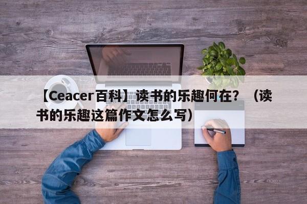 【Ceacer百科】读书的乐趣何在？（读书的乐趣这篇作文怎么写）-第1张图片-Ceacer网络