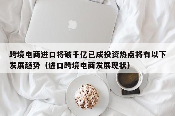 跨境电商进口将破千亿已成投资热点将有以下发展趋势（进口跨境电商发展现状）