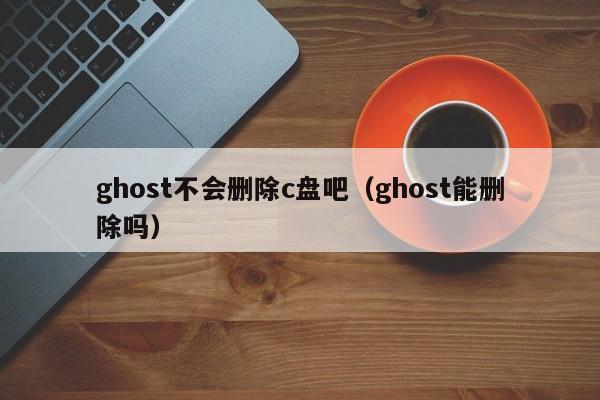 ghost不会删除c盘吧（ghost能删除吗）