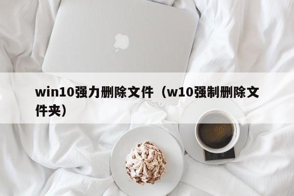 win10强力删除文件（w10强制删除文件夹）-第1张图片-Ceacer网络