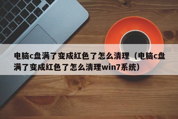 电脑c盘满了变成红色了怎么清理（电脑c盘满了变成红色了怎么清理win7系统）