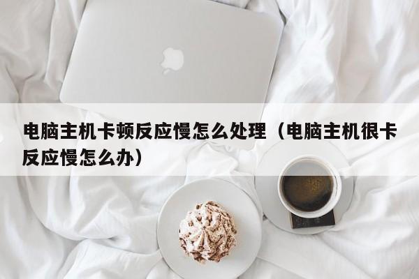 电脑主机卡顿反应慢怎么处理（电脑主机很卡反应慢怎么办）