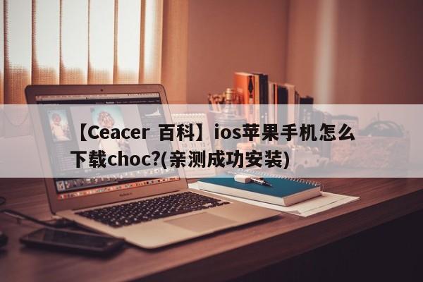 【Ceacer 百科】ios苹果手机怎么下载choc?(亲测成功安装)