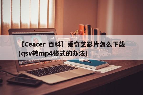 【Ceacer 百科】爱奇艺影片怎么下载(qsv转mp4格式的办法)