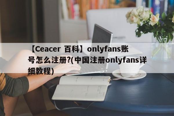 【Ceacer 百科】onlyfans账号怎么注册?(中国注册onlyfans详细教程)