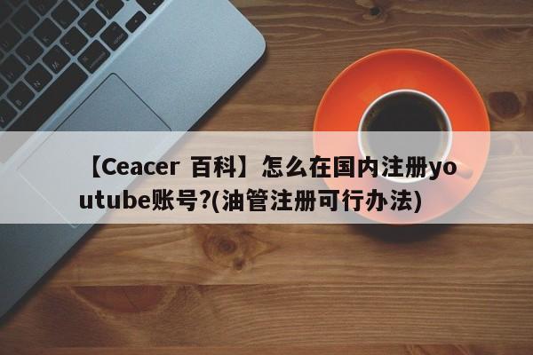 【Ceacer 百科】怎么在国内注册youtube账号?(油管注册可行办法)