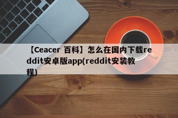 【Ceacer 百科】怎么在国内下载reddit安卓版app(reddit安装教程)