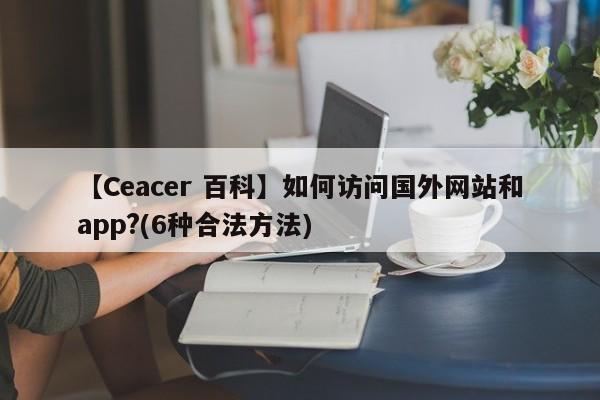 【Ceacer 百科】如何访问国外网站和app?(6种合法方法)