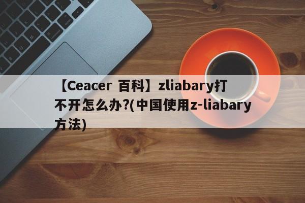 【Ceacer 百科】zliabary打不开怎么办?(中国使用z-liabary方法)-第1张图片-Ceacer网络