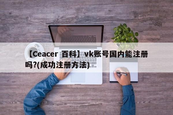 【Ceacer 百科】vk账号国内能注册吗?(成功注册方法)