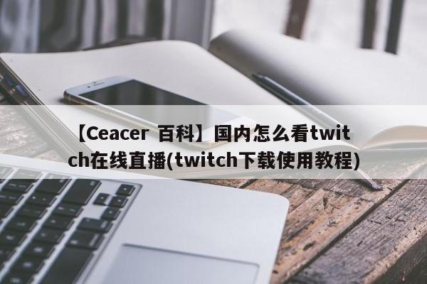 【Ceacer 百科】国内怎么看twitch在线直播(twitch下载使用教程)