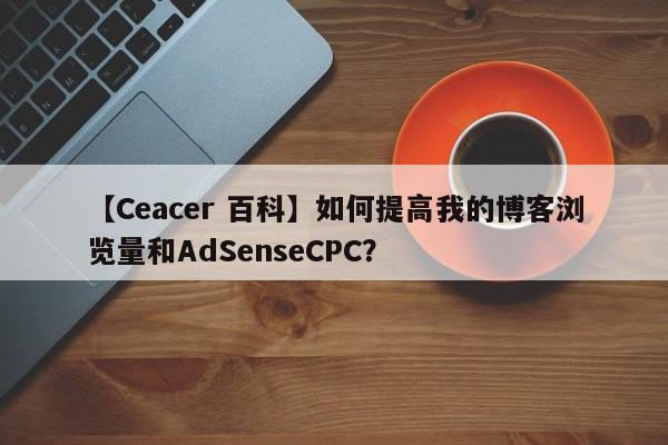 【Ceacer 百科】如何提高我的博客浏览量和AdSenseCPC？-第1张图片-Ceacer网络