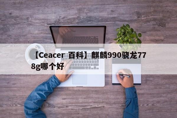 【Ceacer 百科】麒麟990骁龙778g哪个好